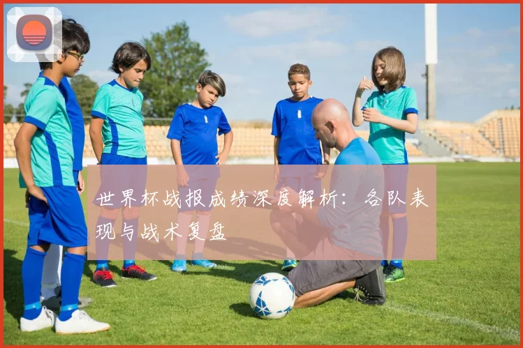 世界杯战报成绩深度解析：各队表现与战术复盘
