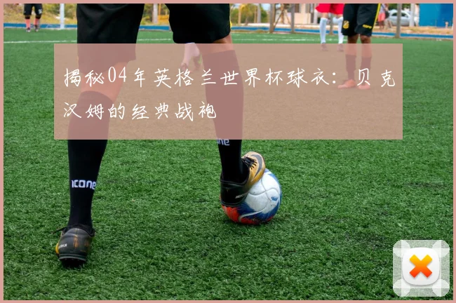 揭秘04年英格兰世界杯球衣：贝克汉姆的经典战袍