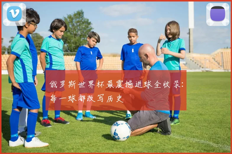 俄罗斯世界杯最震撼进球全收录：每一球都改写历史