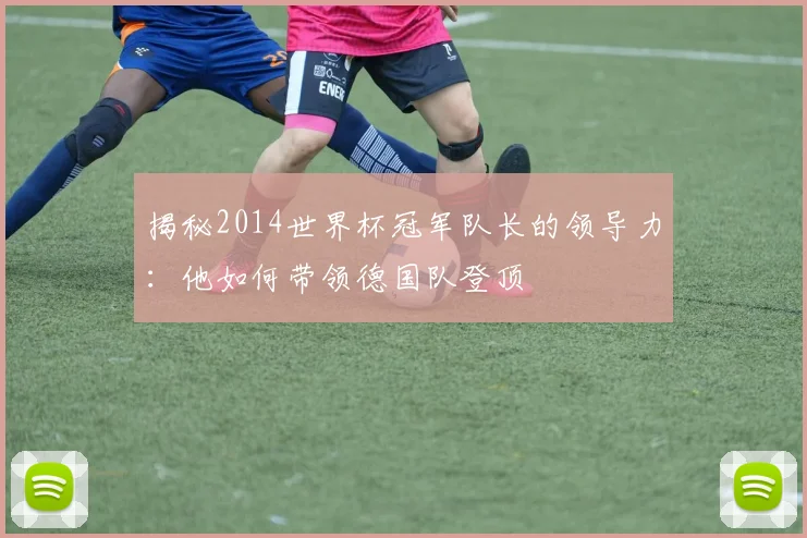 揭秘2014世界杯冠军队长的领导力：他如何带领德国队登顶