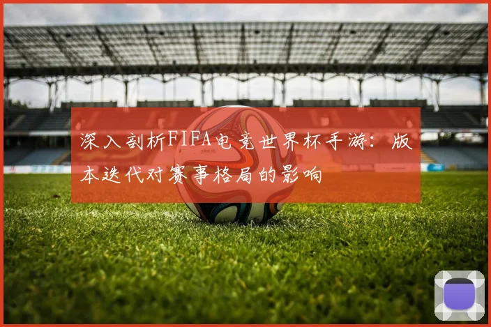 深入剖析FIFA电竞世界杯手游:版本迭代对赛事格局的影响