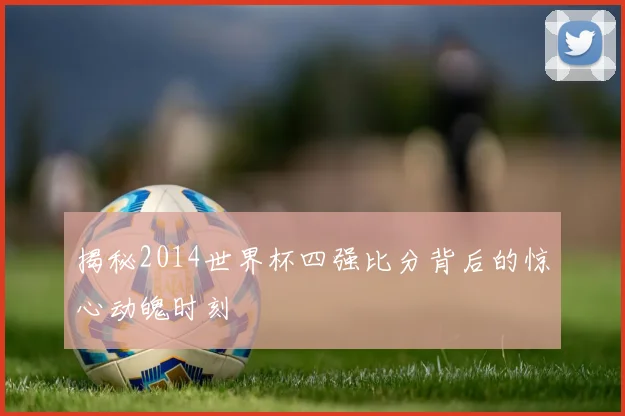 揭秘2014世界杯四强比分背后的惊心动魄时刻