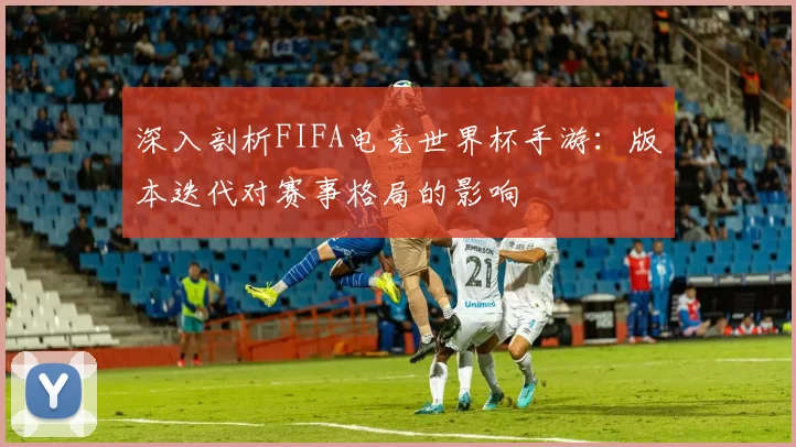 深入剖析FIFA电竞世界杯手游:版本迭代对赛事格局的影响