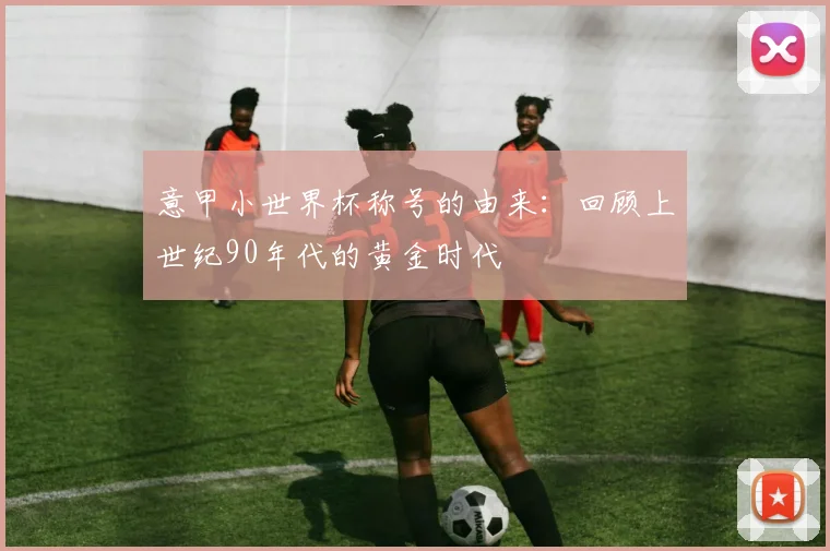 意甲小世界杯称号的由来:回顾上世纪90年代的黄金时代